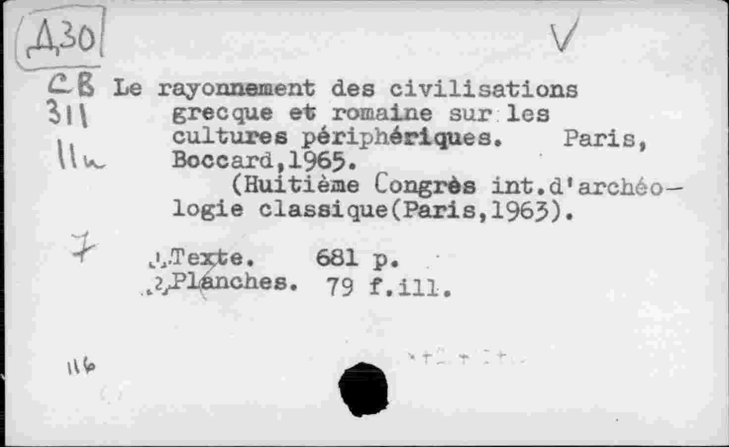 ﻿£ß Le
V
rayonnement des civilisations grecque et romaine sur les cultures périphériques. Paris, Boccard,1965.
(Huitième Congrès int.d’archéologie classique(Paris,196$).
jJTexte. 681 p.
^/’lânches. 79 f,in.
